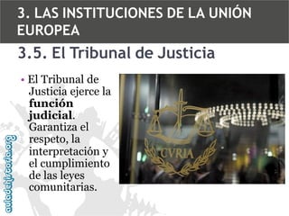3. LAS INSTITUCIONES DE LA UNIÓN
EUROPEA

3.5. El Tribunal de Justicia
• El Tribunal de
Justicia ejerce la
función
judicial.
Garantiza el
respeto, la
interpretación y
el cumplimiento
de las leyes
comunitarias.

 