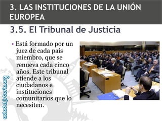 3. LAS INSTITUCIONES DE LA UNIÓN
EUROPEA

3.5. El Tribunal de Justicia
• Está formado por un
juez de cada país
miembro, que se
renueva cada cinco
años. Este tribunal
atiende a los
ciudadanos e
instituciones
comunitarios que lo
necesiten.

 