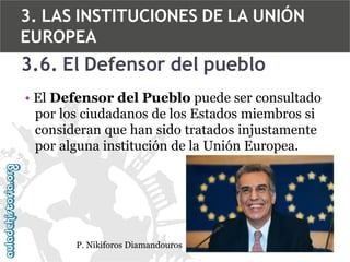 3. LAS INSTITUCIONES DE LA UNIÓN
EUROPEA

3.6. El Defensor del pueblo
• El Defensor del Pueblo puede ser consultado
por los ciudadanos de los Estados miembros si
consideran que han sido tratados injustamente
por alguna institución de la Unión Europea.

P. Nikiforos Diamandouros

 