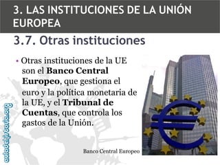 3. LAS INSTITUCIONES DE LA UNIÓN
EUROPEA

3.7. Otras instituciones
• Otras instituciones de la UE
son el Banco Central
Europeo, que gestiona el
euro y la política monetaria de
la UE, y el Tribunal de
Cuentas, que controla los
gastos de la Unión.
Banco Central Europeo

 