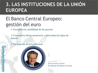 3. LAS INSTITUCIONES DE LA UNIÓN
EUROPEA
El Banco Central Europeo:
gestión del euro
4Garantiza la estabilidad de los precios

4Controla la oferta monetaria y determina los tipos de
interés
4No depende de los gobiernos

Jean-Claude Trichet
Presidente del Banco Central

 