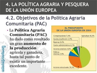 4. LA POLÍTICA AGRARIA Y PESQUERA
DE LA UNIÓN EUROPEA
4.2. Objetivos de la Política Agraria
Comunitaria (PAC)
• La Política Agraria
Comunitaria (PAC)
ha dado como resultado
un gran aumento de
la producción
agrícola y ganadera,
hasta tal punto de
existir un importante
excedente.

 