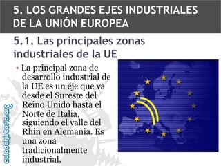 5. LOS GRANDES EJES INDUSTRIALES
DE LA UNIÓN EUROPEA
5.1. Las principales zonas
industriales de la UE
• La principal zona de
desarrollo industrial de
la UE es un eje que va
desde el Sureste del
Reino Unido hasta el
Norte de Italia,
siguiendo el valle del
Rhin en Alemania. Es
una zona
tradicionalmente
industrial.

 