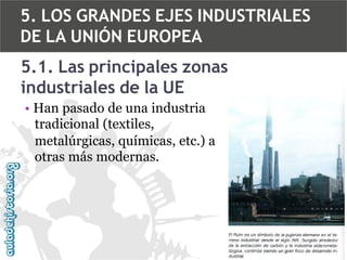 5. LOS GRANDES EJES INDUSTRIALES
DE LA UNIÓN EUROPEA
5.1. Las principales zonas
industriales de la UE
• Han pasado de una industria
tradicional (textiles,
metalúrgicas, químicas, etc.) a
otras más modernas.

 