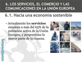 6. LOS SERVICIOS, EL COMERCIO Y LAS
COMUNICACIONES EN LA UNIÓN EUROPEA

6.1. Hacia una economía sostenible
• Actualmente los servicios
emplean a más del 65% de la
población activa de la Unión
Europea, y proporciona la
mayor parte de la riqueza.

 