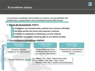El socialismo utópico

Los primeros socialistas denunciaban la miseria y las penalidades del
proletariado y proyectaban unas sociedades futuras alternativas
Bases del pensamiento utópico
Perseguían una sociedad ideal y perfecta (con armonía y felicidad)
De forma pacífica (sin lucha entre patronos y obreros)
Primaban la solidaridad, la filantropía y el amor fraternal
Defendían el progreso industrial, pero no sus efectos sociales

Los principales pensadores utópicos
Saint-Simon
(1760-1825)

Charles Fourier
(1772-1837)

Robert Owen
(1771-1858)

Sociedad industrial
dirigida por una “tecnocracia”

Cooperativas (agrícolas y
industriales) de producción
y de consumo “falansterios”

Desarrollo del cooperativismo,
sindicalismo y mutualismo
obreros

También destacaron...

Louis Blanc (1811-1882): Talleres Nacionales
Étienne Cabet (1788-1856): Viaje a Icaria.
L.A. Blanqui (1805-1881): dictadura del proletariado

 