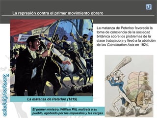 La represión contra el primer movimiento obrero

La matanza de Peterloo favoreció la
toma de conciencia de la sociedad
británica sobre los problemas de la
clase trabajadora y llevó a la abolición
de las Combination Acts en 1824.

La matanza de Peterloo (1819)
El primer ministro, William Pitt, maltrata a su
pueblo, agobiado por los impuestos y las cargas

 