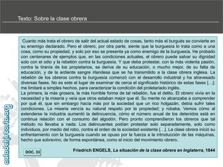 Texto: Sobre la clase obrera

Cuanto más trata el obrero de salir del actual estado de cosas, tanto más el burgués se convierte en
su enemigo declarado. Pero el obrero, por otra parte, siente que la burguesía lo trata como a una
cosa, como su propiedad, y solo por eso se presenta ya como enemigo de la burguesía. He probado
con centenares de ejemplos que, en las condiciones actuales, el obrero puede salvar su dignidad
solo con el odio y la rebelión contra la burguesía. Y que deba protestar, con la más violenta pasión,
contra la tiranía de los propietarios, se deriva de su educación, o mucho mejor, de su falta de
educación, y de la ardiente sangre irlandesa que se ha transmitido a la clase obrera inglesa. La
rebelión de los obreros contra la burguesía comenzó con el desarrollo industrial y ha atravesado
diversas fases. No es este el lugar de examinar de cerca el significado histórico de estas fases […];
me limitaré a simples hechos, para caracterizar la condición del proletariado inglés.
La primera, la más grosera, la más horrible forma de tal rebelión, fue el delito. El obrero vivía en la
necesidad y la miseria y veía que otros estaban mejor que él. Su mente no alcanzaba a comprender
por qué él, que sin embargo hacía más por la sociedad que un rico holgazán, debía sufrir tales
condiciones. La miseria vencía su natural respeto por la propiedad; y robaba. Vemos cómo al
extenderse la industria aumentó la delincuencia, cómo el número anual de los detenidos está en
continua relación con el consumo del algodón. Pero pronto comprendieron los obreros que tal
método no llevaba a nada. Los delincuentes podían protestar solo separadamente, solo como
individuos, por medio del robo, contra el orden de la sociedad existente […]. La clase obrera inició su
enfrentamiento con la burguesía cuando se opuso por la fuerza a la introducción de las máquinas,
hecho que sobrevino, de forma espontánea, como el inicio del movimiento obrero.
DOC. 33

Friedrich ENGELS, La situación de la clase obrera en Inglaterra, 1844

 