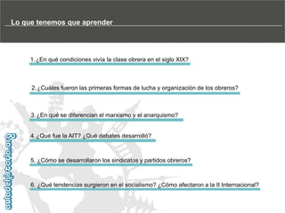 Lo que tenemos que aprender

1.¿En qué condiciones vivía la clase obrera en el siglo XIX?

2.¿Cuáles fueron las primeras formas de lucha y organización de los obreros?

3.¿En qué se diferencian el marxismo y el anarquismo?

4.¿Qué fue la AIT? ¿Qué debates desarrolló?

5. ¿Cómo se desarrollaron los sindicatos y partidos obreros?

6. ¿Qué tendencias surgieron en el socialismo? ¿Cómo afectaron a la II Internacional?

 
