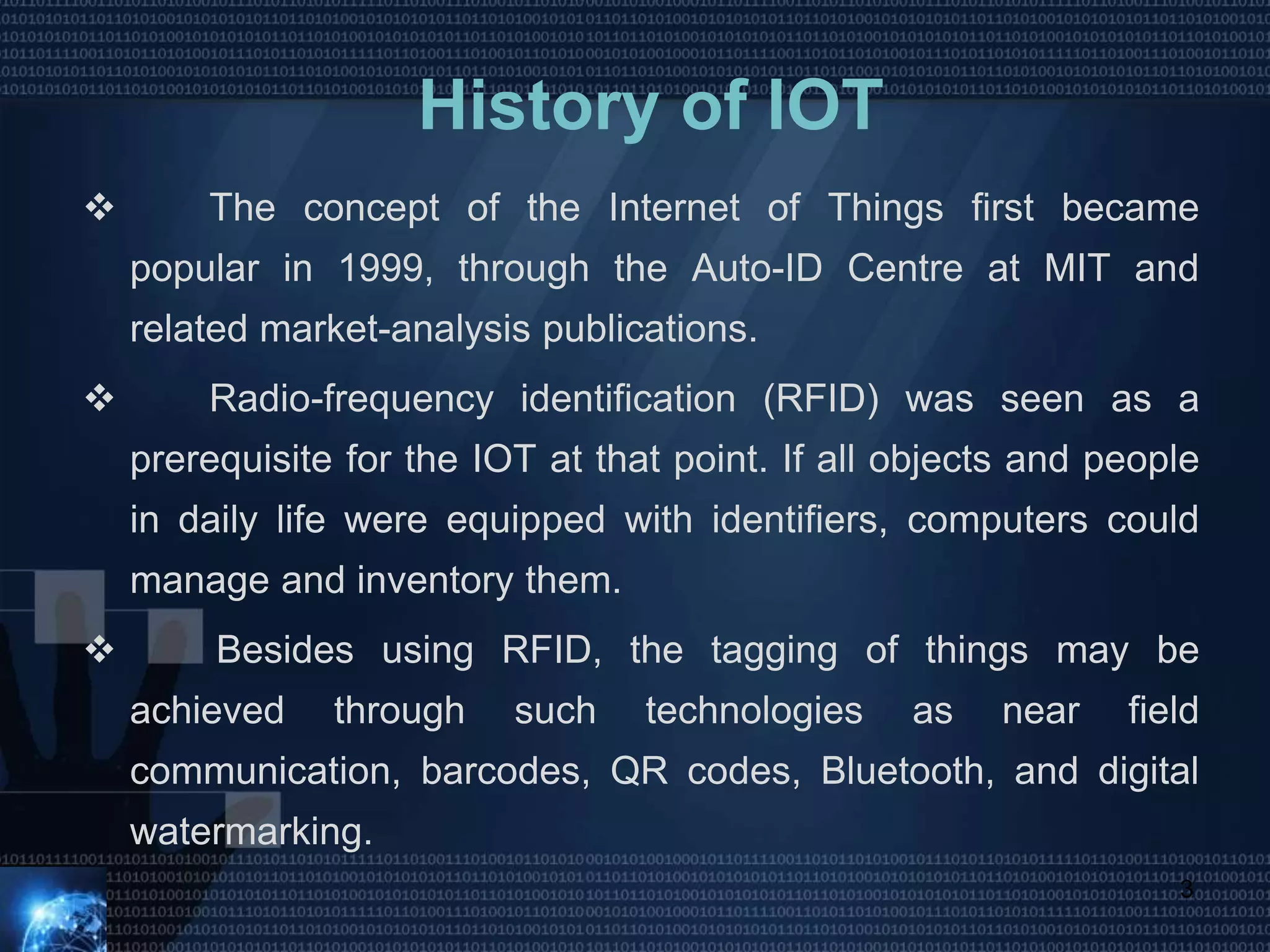 History of IOT
 The concept of the Internet of Things first became
popular in 1999, through the Auto-ID Centre at MIT and
related market-analysis publications.
 Radio-frequency identification (RFID) was seen as a
prerequisite for the IOT at that point. If all objects and people
in daily life were equipped with identifiers, computers could
manage and inventory them.
 Besides using RFID, the tagging of things may be
achieved through such technologies as near field
communication, barcodes, QR codes, Bluetooth, and digital
watermarking.
3
 