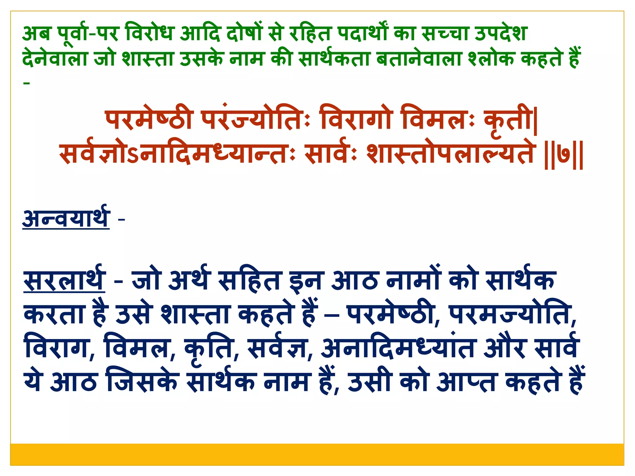 र्िमे ष्ठी र्िांज्योनतः वविागो ववमिः कृ ती|
सवशञोऽनाददमध्यान्तः सावशः र्ास्त्तोर्िातयते  ||७||
अब र्धवाश-र्ि वविोध आदद दोषों से  िदहत र्दार्ों का सच्चा उर्दे र्
दे ने वािा िो र्ास्त्ता उसके  नाम की सार्शकता बताने वािा श्वरिोक कहते  हैं
-
अन्वयार्श -
सििार्श - िो अर्श सदहत इन आठ नामों को सार्शक
किता है उसे  र्ास्त्ता कहते  हैं – र्िमे ष्ठी, र्िमज्योनत,
वविाग, ववमि, कृ नत, सवशञ, अनाददमध्याांत औि सावश
ये  आठ जिसके  सार्शक नाम हैं, उसी को आतत कहते  हैं
 
