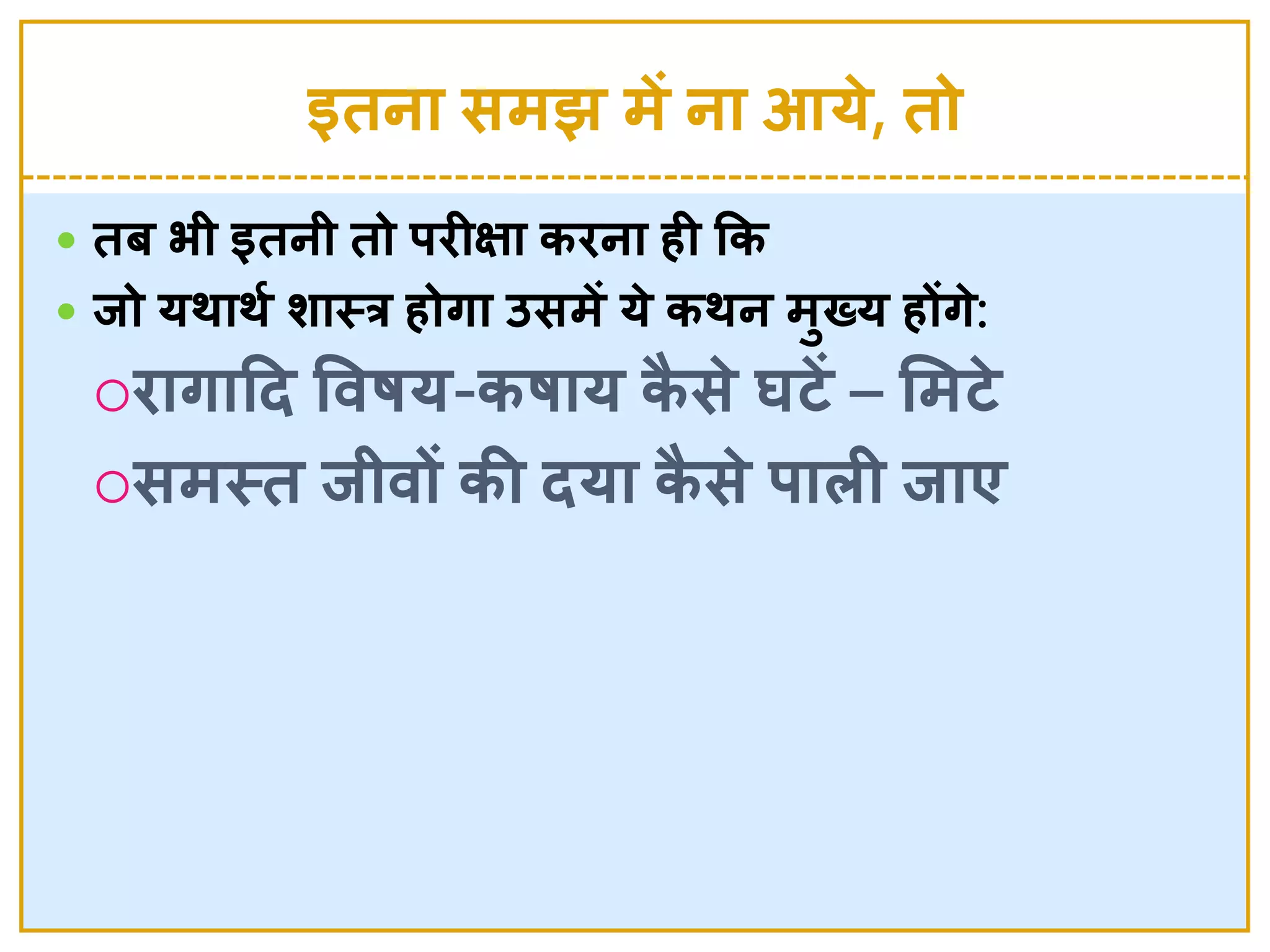 इतना समझ में ना आये , तो
 तब भी इतनी तो र्िीक्षा किना ही कक
 िो यर्ार्श र्ास्त्त्र होगा उसमें ये  कर्न मुख्य होंगे :
िागादद ववषय-कषाय कै से  घटें – लमटे 
समस्त्त िीवों की दया कै से  र्ािी िाए
 