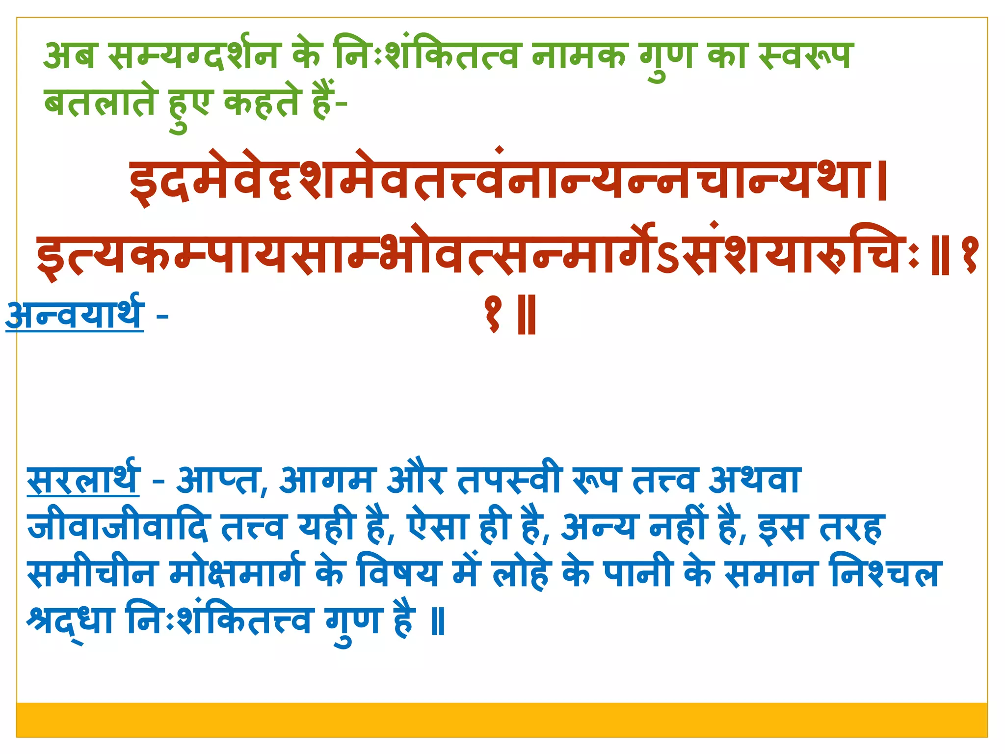 इदमे वे ृर्मे वतत्त्वांनान्यन्नचान्यर्ा
इत्यकम्र्ायसाम्भोवत्सन्मागेऽसांर्यारुचचः॥१
१॥
सििार्श - आतत, आगम औि तर्स्त्वी रूर् तत्त्व अर्वा
िीवािीवादद तत्त्व यही है, ऐसा ही है, अन्य नहीां है, इस तिह
समीचीन मोक्षमागश के  ववषय में िोहे  के  र्ानी के  समान ननश्वरचि
श्रर्दधा ननःर्ांककतत्त्व गुण है ॥
अब सम्यग्दर्शन के  ननःर्ांककतत्व नामक गुण का स्त्वरूर्
बतिाते  हुए कहते  हैं-
अन्वयार्श -
 