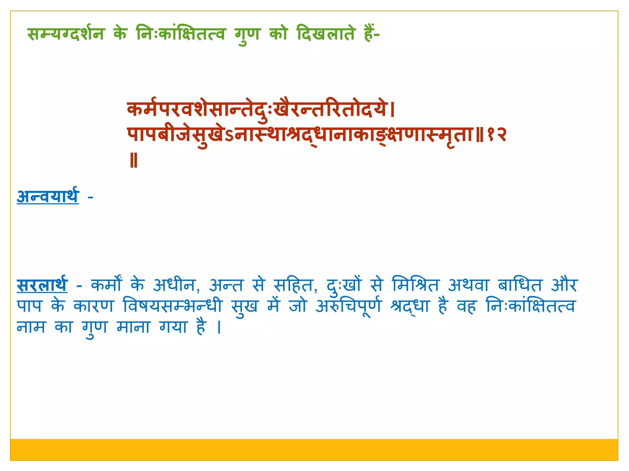 कमशर्िवर्े सान्ते दुःखैिन्तरितोदये 
र्ार्बीिे सुखे ऽनास्त्र्ाश्रर्दधानाकाङ्क्षणास्त्मृता॥१२
॥
सििार्श - कमों के अर्ीन, अतत से सदहत, िुुःखों से ममधश्रत अर्वा बाधर्त और
पाप के कारण ववषयसम्भतर्ी सुख में िो अरुधचपणम श्रद्र्ा है वह ननुःकांक्षक्षतत्व
नाम का र्ुण माना र्या है ।
सम्यग्दर्शन के  ननःकाांक्षक्षतत्व गुण को ददखिाते  हैं-
अन्वयार्श -
 