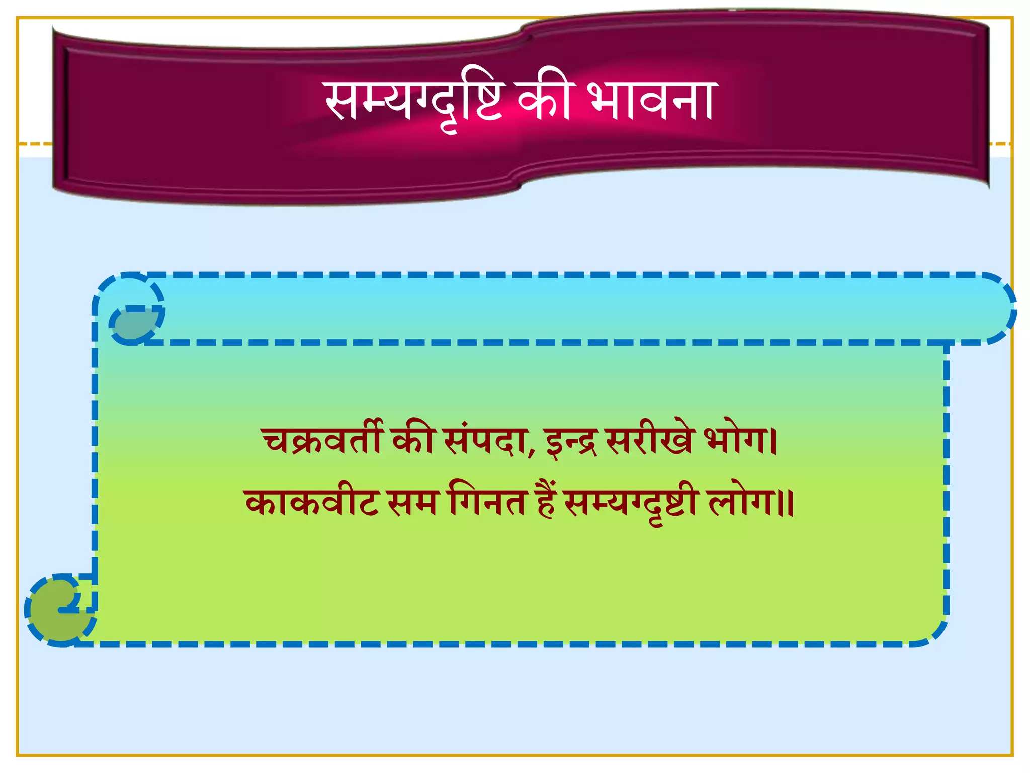चक्रिती की संपदा, इन्द्र सरीखे भोग।
काकिीट सर् वगित िैं सम्यग्दृिी लोग॥
सम्यग्दृष्टि की भावना
 