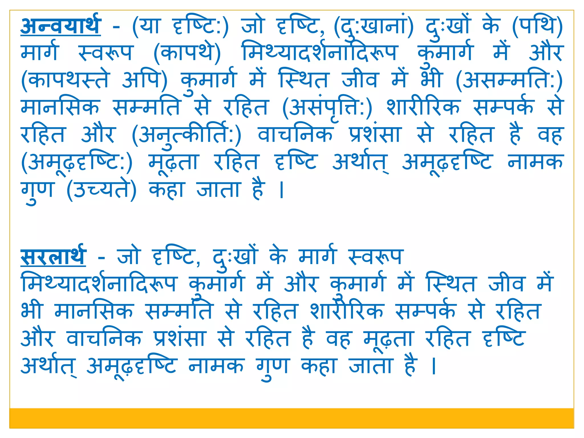 सििार्श - िो दृजष्ट, िुुःखों के मार्म स्वरूप
ममथ्यािशमनादिरूप कु मार्म में और कु मार्म में जस्र्त िीव में
भी मानमसक सम्मनत से रदहत शारीररक सम्पकम से रदहत
और वाचननक प्रशंसा से रदहत है वह मढ़ता रदहत दृजष्ट
अर्ामत् अमढ़दृजष्ट नामक र्ुण कहा िाता है ।
अन्वयार्श - (या दृजष्ट:) िो दृजष्ट, (िु:खानां) िुुःखों के (पधर्)
मार्म स्वरूप (कापर्े) ममथ्यािशमनादिरूप कु मार्म में और
(कापर्स्ते अवप) कु मार्म में जस्र्त िीव में भी (असम्मनत:)
मानमसक सम्मनत से रदहत (असंपृवत्त:) शारीररक सम्पकम से
रदहत और (अनुत्कीनतम:) वाचननक प्रशंसा से रदहत है वह
(अमढ़दृजष्ट:) मढ़ता रदहत दृजष्ट अर्ामत ् अमढ़दृजष्ट नामक
र्ुण (उच्यते) कहा िाता है ।
 