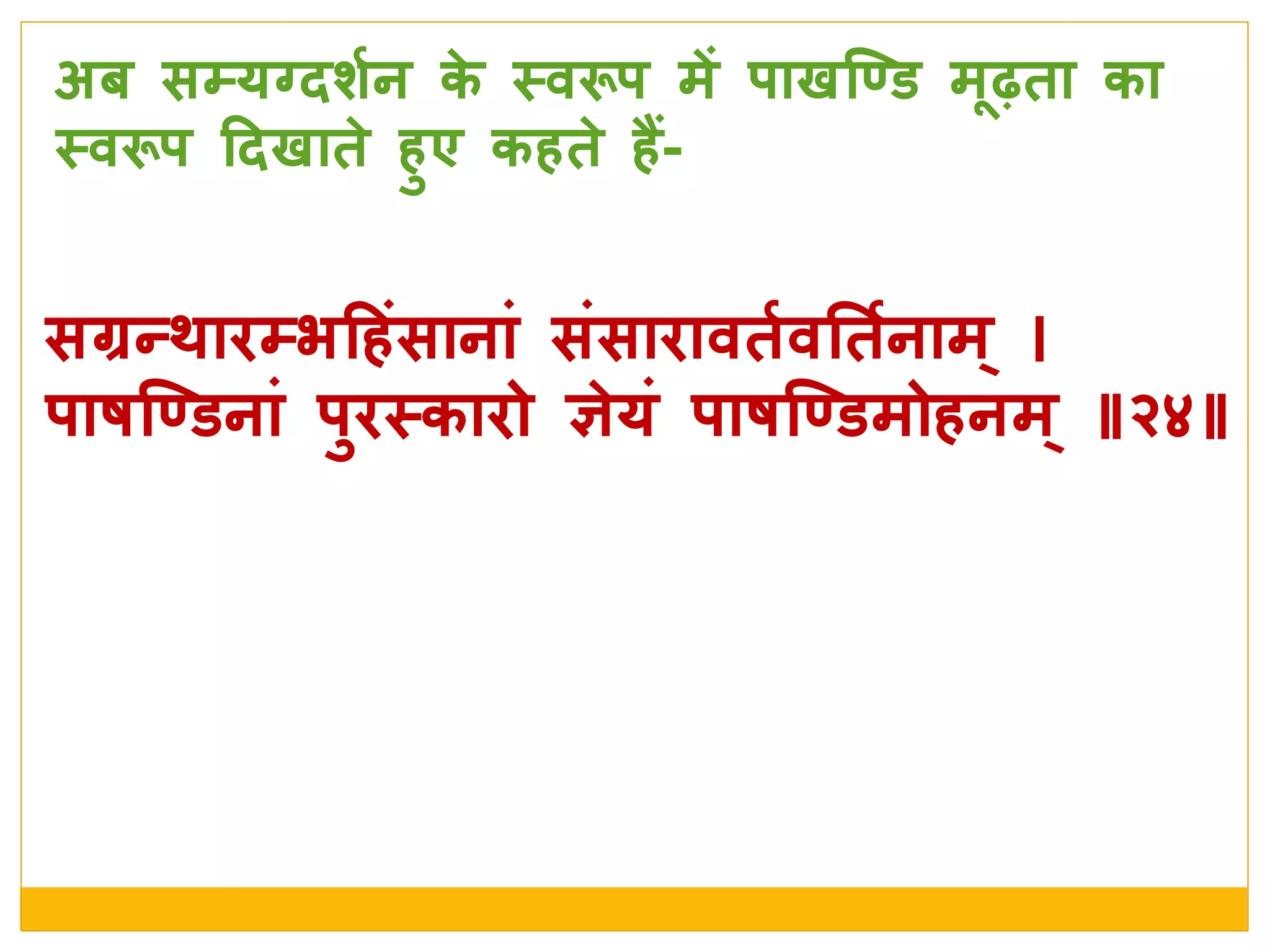 सग्रन्र्ािम्भदहांसानाां सांसािावतशवनतशनाम्
र्ाषजण्डनाां र्ुिस्त्कािो ञे यां र्ाषजण्डमोहनम् ॥२४॥
अब सम्यग्दर्शन के  स्त्वरूर् में र्ाखजण्ड मधढ़ता का
स्त्वरूर् ददखाते  हुए कहते  हैं-
 