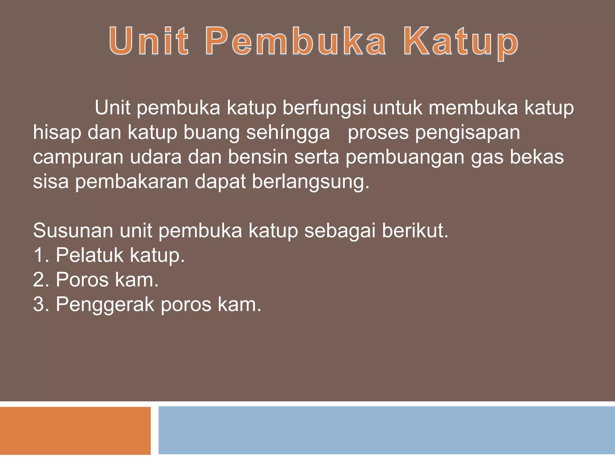 Unit pembuka katup berfungsi untuk membuka katup
hisap dan katup buang sehíngga proses pengisapan
campuran udara dan bensin serta pembuangan gas bekas
sisa pembakaran dapat berlangsung.
Susunan unit pembuka katup sebagai berikut.
1. Pelatuk katup.
2. Poros kam.
3. Penggerak poros kam.
 