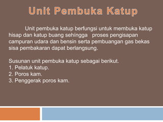 Unit pembuka katup berfungsi untuk membuka katup
hisap dan katup buang sehíngga proses pengisapan
campuran udara dan bensin serta pembuangan gas bekas
sisa pembakaran dapat berlangsung.
Susunan unit pembuka katup sebagai berikut.
1. Pelatuk katup.
2. Poros kam.
3. Penggerak poros kam.
 