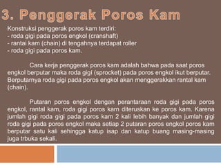Konstruksi penggerak poros kam terdiri:
- roda gigi pada poros engkol (cranshaft)
- rantai kam (chain) di tengahnya terdapat roller
- roda gigi pada poros kam.
Cara kerja penggerak poros kam adalah bahwa pada saat poros
engkol berputar maka roda gigí (sprocket) pada poros engkol ikut berputar.
Berputarnya roda gigi pada poros engkol akan menggerakkan rantal kam
(chain).
Putaran poros engkol dengan perantaraan roda gigi pada poros
engkol, rantal kam, roda gigi poros karn diteruskan ke poros kam. Karena
jumlah gigi roda gigi pada poros kam 2 kali Iebih banyak dan jumlah gigi
roda gigi pada poros engkol maka setiap 2 putaran poros engkol poros kam
berputar satu kali sehingga katup isap dan katup buang masing-masing
juga trbuka sekali.
 