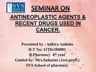 ANTINEOPLASTIC AGENTS &
RECENT DRUGS USED IN
CANCER.
Presented by : Adhira Ambala
H.T No: 13TK1R0001
B.Pharmacy 4th year
Guided by: Mrs.Suhasini (Asst.proff.)
SVS School of pharmacy
 