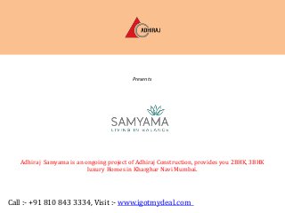 Adhiraj Constructions Pvt. Ltd.

Presents

SAMYAMA
Sector 37, Kharghar, Navi Mumbai

Adhiraj Samyama is an ongoing project of Adhiraj Construction, provides you 2BHK, 3BHK
luxury Homes in Kharghar Navi Mumbai.

Call :- +91 810 843 3334, Visit :- www.igotmydeal.com

 