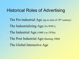 Historical Roles of Advertising
 The Pre-industrial Age (up to start of 19th century)
 The Industrializing Age (To WW1)
 The Industrial Age (1900’s to 1970s)
 The Post Industrial Age (Starting 1980)
 The Global Interactive Age
 