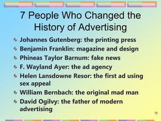 13
7 People Who Changed the
History of Advertising
Johannes Gutenberg: the printing press
Benjamin Franklin: magazine and design
Phineas Taylor Barnum: fake news
F. Wayland Ayer: the ad agency
Helen Lansdowne Resor: the first ad using
sex appeal
William Bernbach: the original mad man
David Ogilvy: the father of modern
advertising
 
