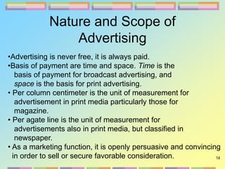 14
Nature and Scope of
Advertising
•Advertising is never free, it is always paid.
•Basis of payment are time and space. Time is the
basis of payment for broadcast advertising, and
space is the basis for print advertising.
• Per column centimeter is the unit of measurement for
advertisement in print media particularly those for
magazine.
• Per agate line is the unit of measurement for
advertisements also in print media, but classified in
newspaper.
• As a marketing function, it is openly persuasive and convincing
in order to sell or secure favorable consideration.
 