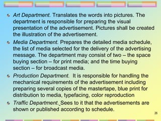 26
Art Department. Translates the words into pictures. The
department is responsible for preparing the visual
presentation of the advertisement. Pictures shall be created
the illustration of the advertisement.
Media Department. Prepares the detailed media schedule,
the list of media selected for the delivery of the advertising
message. The department may consist of two – the space
buying section – for print media; and the time buying
section – for broadcast media.
Production Department. It is responsible for handling the
mechanical requirements of the advertisement including
preparing several copies of the mastertape, blue print for
distribution to media, typefacing, color reproduction
Traffic Department. Sees to it that the advertisements are
shown or published according to schedule.
 