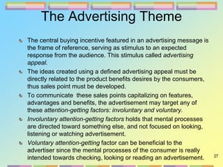 27
The Advertising Theme
The central buying incentive featured in an advertising message is
the frame of reference, serving as stimulus to an expected
response from the audience. This stimulus called advertising
appeal.
The ideas created using a defined advertising appeal must be
directly related to the product benefits desires by the consumers,
thus sales point must be developed.
To communicate these sales points capitalizing on features,
advantages and benefits, the advertisement may target any of
these attention-getting factors: involuntary and voluntary.
Involuntary attention-getting factors holds that mental processes
are directed toward something else, and not focused on looking,
listening or watching advertisement.
Voluntary attention-getting factor can be beneficial to the
advertiser since the mental processes of the consumer is really
intended towards checking, looking or reading an advertisement.
 