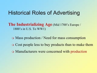 Historical Roles of Advertising
The Industrializing Age (Mid 1700’s Europe /
1800’s in U.S. To WW1)
 Mass production / Need for mass consumption
 Cost people less to buy products than to make them
 Manufacturers were concerned with production
 