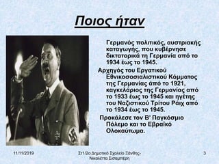11/11/2019 Στ1/2ο Δημοτικό Σχολείο Ξάνθης-
Νικολέττα Σισαμπέρη
3
Ποιος ήταν
Γερμανός πολιτικός, αυστριακής
καταγωγής, που κυβέρνησε
δικτατορικά τη Γερμανία από το
1934 έως το 1945.
Αρχηγός του Εργατικού
Εθνικοσοσιαλιστικού Κόμματος
της Γερμανίας άπό το 1921,
καγκελάριος της Γερμανίας από
το 1933 έως το 1945 και ηγέτης
του Ναζιστικού Τρίτου Ράιχ από
το 1934 έως το 1945.
Προκάλεσε τον Β’ Παγκόσμιο
Πόλεμο και το Εβραϊκό
Ολοκαύτωμα.
 