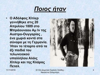11/11/2019 Στ1/2ο Δημοτικό Σχολείο Ξάνθης-
Νικολέττα Σισαμπέρη
4
Ποιος ήταν
• Ο Αδόλφος Χίτλερ
γεννήθηκε στις 20
Απριλίου 1889 στο
Μπράουναου Αμ Ιν της
Αυστρο-Ουγγαρίας ,
ένα χωριό κοντά στα
σύνορα με τη Γερμανία.
Ήταν το τέταρτο από τα
έξι παιδιά του
τελωνειακού
υπαλλήλου Αλόις
Χίτλερ και της Κλάρας
Πετσλ.
 