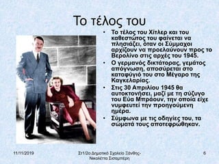 11/11/2019 Στ1/2ο Δημοτικό Σχολείο Ξάνθης-
Νικολέττα Σισαμπέρη
6
Το τέλος του
• Το τέλος του Χίτλερ και του
καθεστώτος του φαίνεται να
πλησιάζει, όταν οι Σύμμαχοι
αρχίζουν να προελαύνουν προς το
Βερολίνο στις αρχές του 1945.
• Ο γερμανός δικτάτορας, γεμάτος
απόγνωση, αποσύρεται στο
καταφύγιό του στο Μέγαρο της
Καγκελαρίας.
• Στις 30 Απριλίου 1945 θα
αυτοκτονήσει, μαζί με τη σύζυγο
του Εύα Μπράουν, την οποία είχε
νυμφευτεί την προηγούμενη
ημέρα.
• Σύμφωνα με τις οδηγίες του, τα
σώματά τους αποτεφρώθηκαν.
 