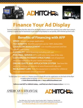 Finance Your Ad Display
business owners know that the value of an ad display doesn’t come from owning it, but rather from using it.
Leasing is a great way for businesses to put advertising displays to use quickly, with minimal up front costs.




         SPEED S p e one-pa application
               Simple one p
                      one-page
                       ne
         TAX BENEFITS MMonthly payment can be 100% deductible
         CASH FLOW MANAGEMENT Low monthly payment and low
         upfron ash
         u front ca
         upfront cash utlay
         upfront cash ou y
             ont
         FLEXIBILITY
         PERSONAL SERVICE AFP is with y u eve step of the way
                          A P w you e
                                 wit      every
         CUSTOMIZED PAYMENT STRUCTURES Lots of payment

         ONLINE QUOTE AND APPLICATION SYSTEM See how this

         NO BLANKET LIEN On t equipment is needed for collateral
                         Only the
         Yo per
         Your pe
         Your personal assets remain pr
                               emain protected
                                main
                                   n

  To start your QUICK and EASY
                    or apply online to receive $50 OFF YOUR DOCUMENTATION FEE
                     at                             or www.adhitchsoutheast.com

                                                                                                         .




                AdHitch Fax: 704.892.4601 | AFP Fax: 866.237.5204 | Email: credit@adhitchsoutheast.com
 