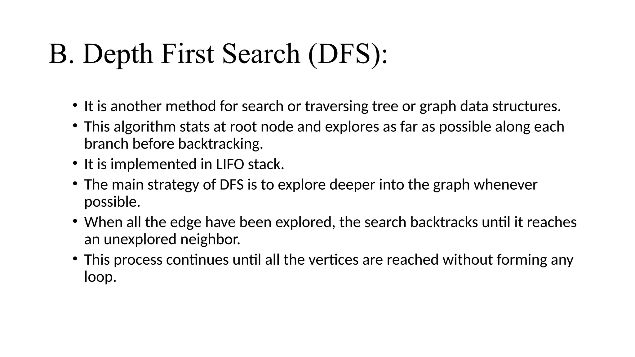 B. Depth First Search (DFS):
• It is another method for search or traversing tree or graph data structures.
• This algorithm stats at root node and explores as far as possible along each
branch before backtracking.
• It is implemented in LIFO stack.
• The main strategy of DFS is to explore deeper into the graph whenever
possible.
• When all the edge have been explored, the search backtracks until it reaches
an unexplored neighbor.
• This process continues until all the vertices are reached without forming any
loop.
 