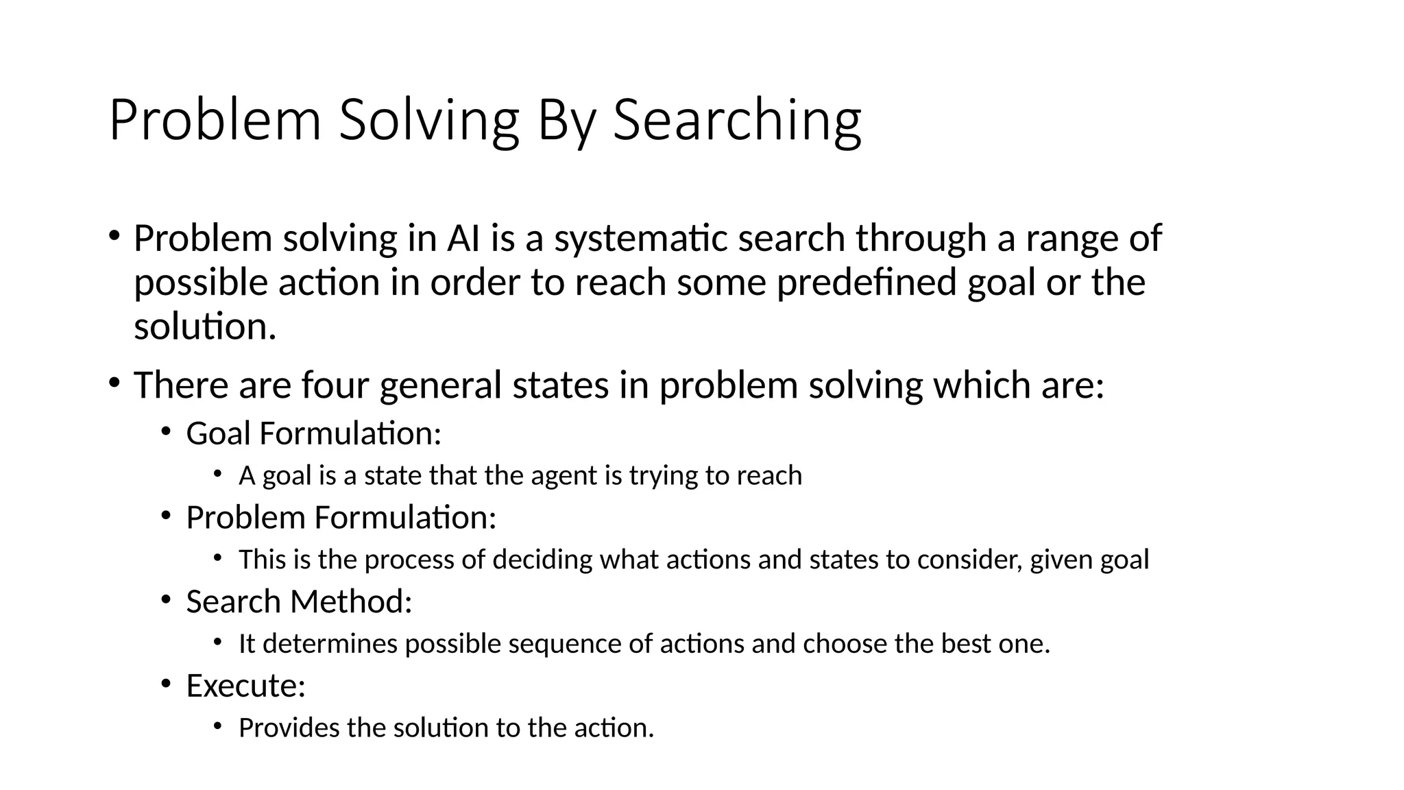 Problem Solving By Searching
• Problem solving in AI is a systematic search through a range of
possible action in order to reach some predefined goal or the
solution.
• There are four general states in problem solving which are:
• Goal Formulation:
• A goal is a state that the agent is trying to reach
• Problem Formulation:
• This is the process of deciding what actions and states to consider, given goal
• Search Method:
• It determines possible sequence of actions and choose the best one.
• Execute:
• Provides the solution to the action.
 