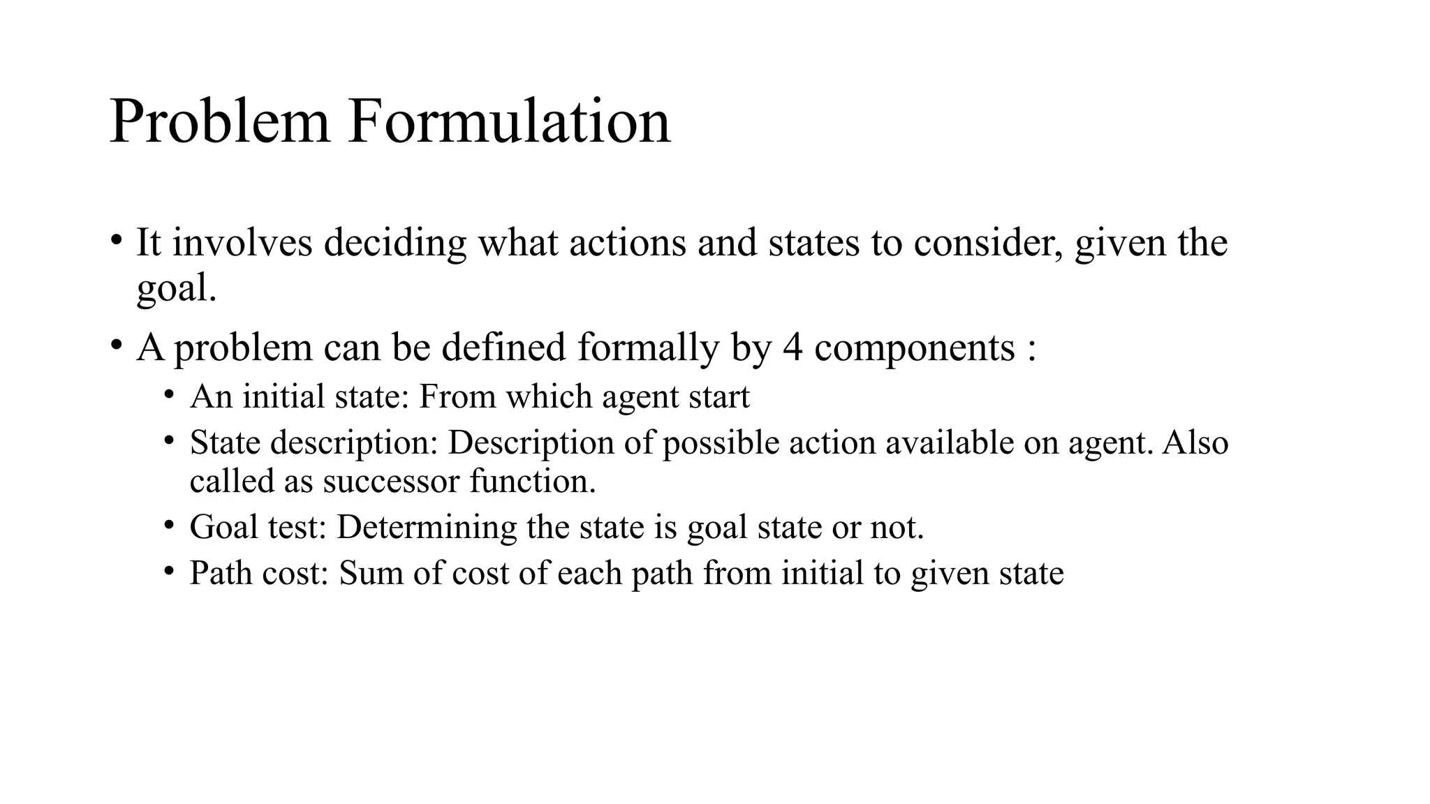 Problem Formulation
• It involves deciding what actions and states to consider, given the
goal.
• A problem can be defined formally by 4 components :
• An initial state: From which agent start
• State description: Description of possible action available on agent. Also
called as successor function.
• Goal test: Determining the state is goal state or not.
• Path cost: Sum of cost of each path from initial to given state
 