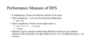 Performance Measure of DFS
• Completeness: It does not find the solution in all cases.
• Time complexity : Let m be the maximum depth then,
• O(n) = O(
• Space complexity: Need to store single node so,
• = (b + b + b + b + ….) * m time
• = O (bm)
• Optimal: It gives optimal solution than BFS but it does not give optimal
solution if the foal node is in right child of level 2 or 3 of graph having m = 10
or more.
 