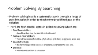 Problem Solving By Searching
• Problem solving in AI is a systematic search through a range of
possible action in order to reach some predefined goal or the
solution.
• There are four general states in problem solving which are:
• Goal Formulation:
• A goal is a state that the agent is trying to reach
• Problem Formulation:
• This is the process of deciding what actions and states to consider, given goal
• Search Method:
• It determines possible sequence of actions and choose the best one.
• Execute:
• Provides the solution to the action.
 
