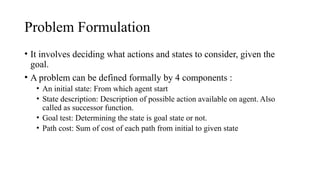 Problem Formulation
• It involves deciding what actions and states to consider, given the
goal.
• A problem can be defined formally by 4 components :
• An initial state: From which agent start
• State description: Description of possible action available on agent. Also
called as successor function.
• Goal test: Determining the state is goal state or not.
• Path cost: Sum of cost of each path from initial to given state
 