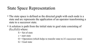 State Space Representation
• The state space is defined as the directed graph with each node is a
state and arc represents the application of an operator transforming a
state to a successor state.
• A solution is path from the initial state to goal state consisting of
(S,s,O,G) where:
S = Set of state
s = start state
O = Operation (which helps to transfer state to it’s successor state)
G = Goal state
 