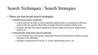 Search Techniques / Search Strategies
• There are two broad search strategies:
• Uninformed search methods:
• In this method, the order in which potential solution path are considered is arbitrary,
using no domain specific information to judge where the solution is likely to lie.
• Example: Breadth First Search, Depth First Search, Depth Limit Search, Bidirectional
Search, etc.
• Heuristically informed search methods:
• In this method, one uses domain- dependent (heuristic )information in order to search
the space more efficiently.
• Example: Greedy best first search, A* search, Hill climbing search, etc.
 