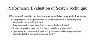 Performance Evaluation of Search Technique
• We can evaluate the performance of search techniques in four ways:
• Completeness : An algorithm is said to be complete if it definitely finds
solution to the problem, if exist.
• Time complexity: How long does it take to find a solution?
• Space complexity: How much space is used by the algorithm?
• Optimality: If a solution is found, is it guaranteed to be an optimal one ?
Example: Is it the one with minimum cost ?
 