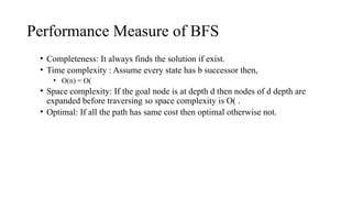 Performance Measure of BFS
• Completeness: It always finds the solution if exist.
• Time complexity : Assume every state has b successor then,
• O(n) = O(
• Space complexity: If the goal node is at depth d then nodes of d depth are
expanded before traversing so space complexity is O( .
• Optimal: If all the path has same cost then optimal otherwise not.
 
