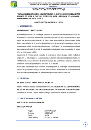 1
"AMPLIACIÓN DEL SERVICIO DE AGUA POTABLE EN EL SECTOR HIPÓDROMO DEL CENTRO POBLADO
DE VISTA ALEGRE DEL DISTRITO DE ANTA - PROVINCIA DE ACOBAMBA - DEPARTAMENTO DE
HUANCAVELICA”
MEMORIA DESCRIPTIVA
“AMPLIACION DEL SERVICIO DE AGUA POTABLE EN EL SECTOR HIPODROMO DEL CENTRO
POBLADO DE VISTA ALEGRE DEL DISTRITO DE ANTA - PROVINCIA DE ACOBAMBA -
DEPARTAMENTO DE HUANCAVELICA"
CODIGO UNICO DE INVERSION N° 2507899
1.- ANTECEDENTES:
GENERALIDADES Y ANTECEDENTES:
El Sector Hipódromo del C.P. Vista Alegre, cuenta con un aproximado de 15 viviendas (año 2020), será
abastecida con captaciones ubicadas en el lugar de vicuña puquio d El Sector Hipódromo del C.P. Vista
Alegre que tiene un promedio total de 0.08 lt/seg y cuyos componentes del sistema de agua potable
tienen una antigüedad de 10 años. En el sector Hipódromo de la localidad de vista alegre existen las
redes de agua potable son de una antigüedad mayor a los 10 años y las conexiones de domiciliarias,
pero actualmente la oferta de servicio de agua potable no bastece por lo que hay población sis acceso
a los servicios de agua potable.
Actualmente 15 viviendas ante la necesidad de contar con el sistema de agua potable mediante la
ampliación. La dotación para los usuarios actuales, mediante la red existente es de aproximadamente
14.18 l/hab/dia, con una frecuencia de 08 a 24 horas por día, los 07 días a la semana, cifra menor
comparado al consumo promedio en la zona sierra de 70 l/hab/dia.
El 90% de la población del sector hipódromo del centro poblado de Vista Alegre carecen de todo del
servicio de agua potable, razón por la que la población realiza la disposición de excretas en letrinas,
cuyo estado es deficiente y carece de mantenimiento y otra parte lo realiza al aire libre.
2.- OBJETIVOS:
OBJETIVO GENERAL Y ESPECÍFICO DEL PROYECTO:
Objetivo central del proyecto: consiste en contribuir que “LA POBLACIÓN DEL CENTRO POBLADO
DE SECTOR HIPODROMO - VISTA ALEGRE ACCEDEN A LOS SERVICIOS DE AGUA POTABLE”,
orientadas con acciones a mejorar el servicio de agua garantizando el bienestar de la población.
3.- UBICACIÓN Y LOCALIZACIÓN
UBICACIÓN DEL PUNTO DE CAPTACION
UBICACIÓN POLÍTICA
Región : HUANCAVELICA
Provincia : ACOBAMBA
Distrito : ANTA
Centro Poblado : C.P. VISTA ALEGRE
 