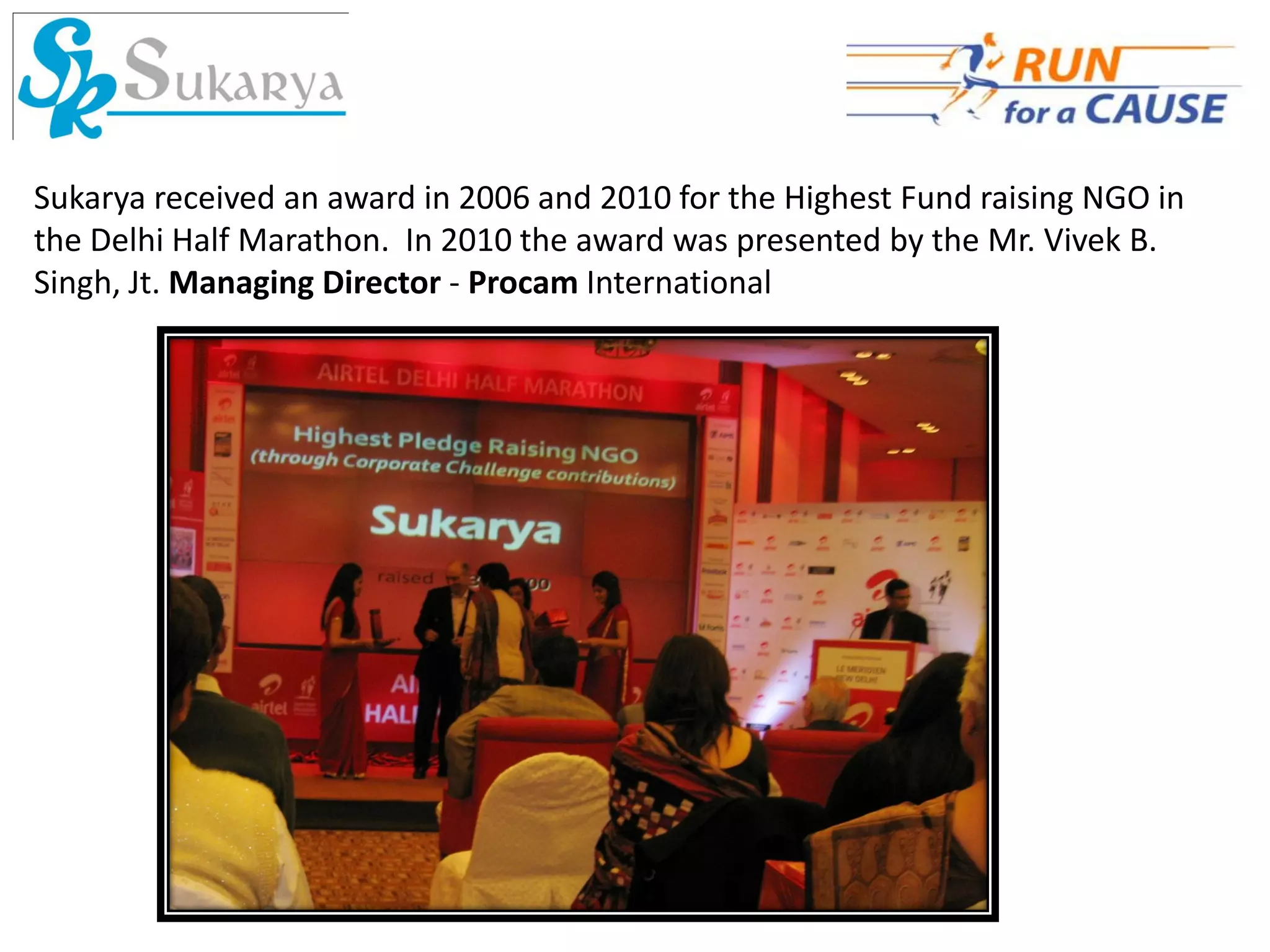 Sukarya received an award in 2006 and 2010 for the Highest Fund raising NGO in
the Delhi Half Marathon. In 2010 the award was presented by the Mr. Vivek B.
Singh, Jt. Managing Director - Procam International
 
