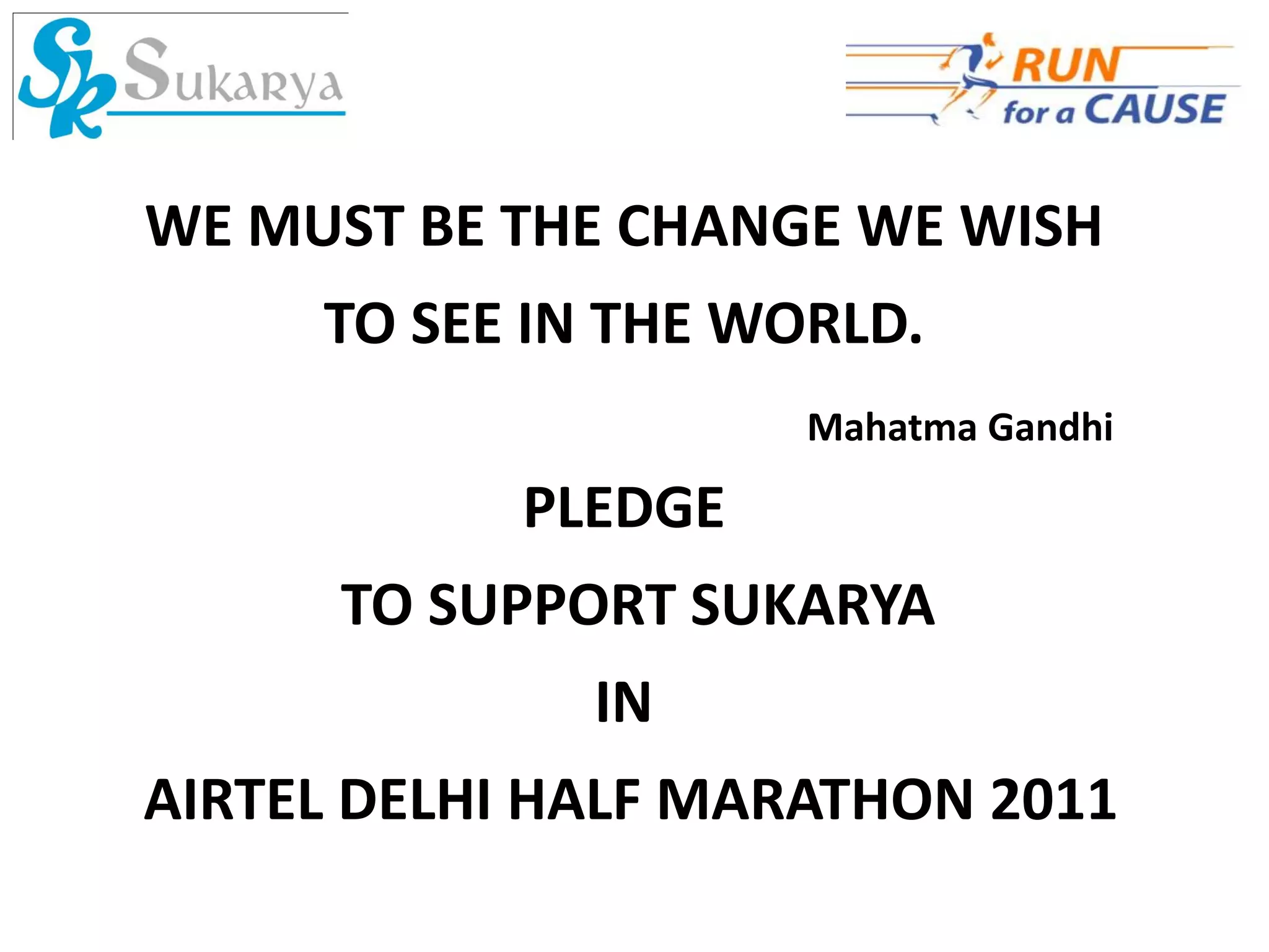 WE MUST BE THE CHANGE WE WISH
     TO SEE IN THE WORLD.
                     Mahatma Gandhi

            PLEDGE
      TO SUPPORT SUKARYA
              IN
AIRTEL DELHI HALF MARATHON 2011
 