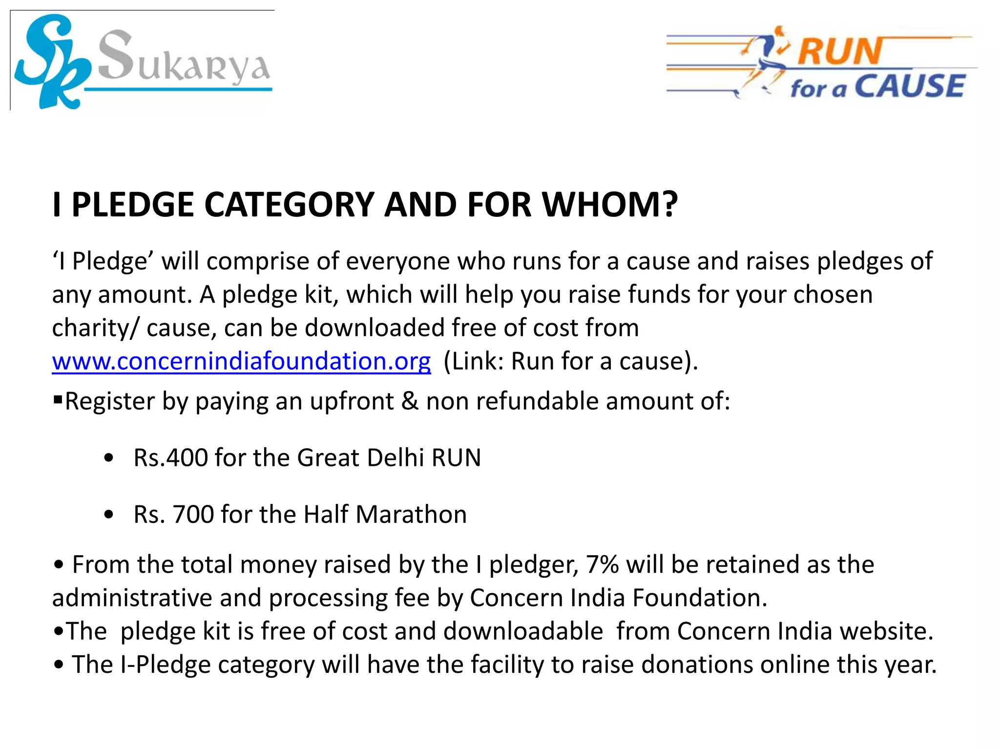I PLEDGE CATEGORY AND FOR WHOM?
‘I Pledge’ will comprise of everyone who runs for a cause and raises pledges of
any amount. A pledge kit, which will help you raise funds for your chosen
charity/ cause, can be downloaded free of cost from
www.concernindiafoundation.org (Link: Run for a cause).
Register by paying an upfront & non refundable amount of:

    • Rs.400 for the Great Delhi RUN

    • Rs. 700 for the Half Marathon
• From the total money raised by the I pledger, 7% will be retained as the
administrative and processing fee by Concern India Foundation.
•The pledge kit is free of cost and downloadable from Concern India website.
• The I-Pledge category will have the facility to raise donations online this year.
 